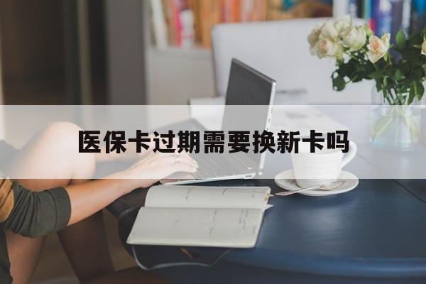 西双版纳最新医保卡过期需要换新卡吗方法分析(最方便真实的西双版纳医保卡过期了怎么办理流程方法)
